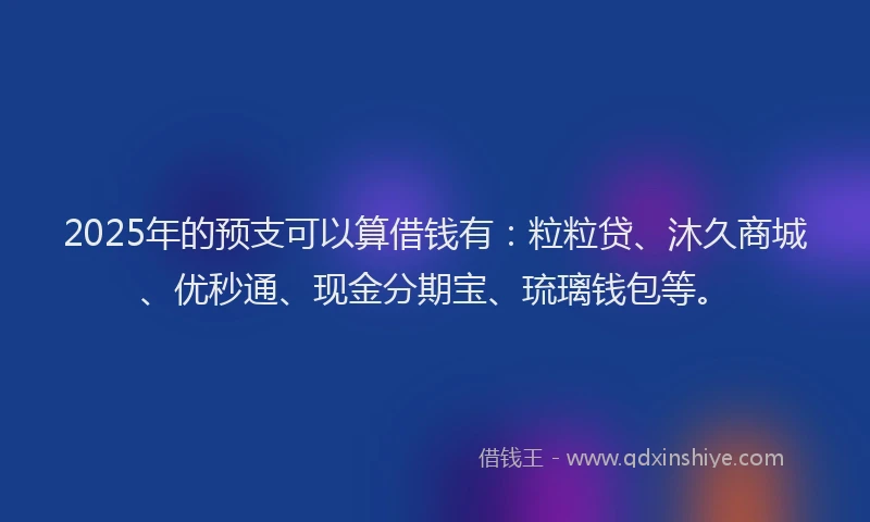 2025年的预支可以算借钱有：粒粒贷、沐久商城、优秒通、现金分期宝、琉璃钱包等。