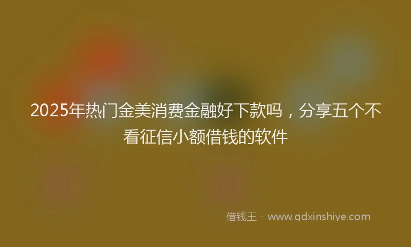 2025年热门金美消费金融好下款吗,分享五个不看征信小额借钱的软件