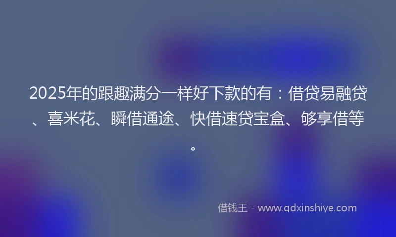 2025年的跟趣满分一样好下款的有：借贷易融贷、喜米花、瞬借通途、快借速贷宝盒、够享借等。