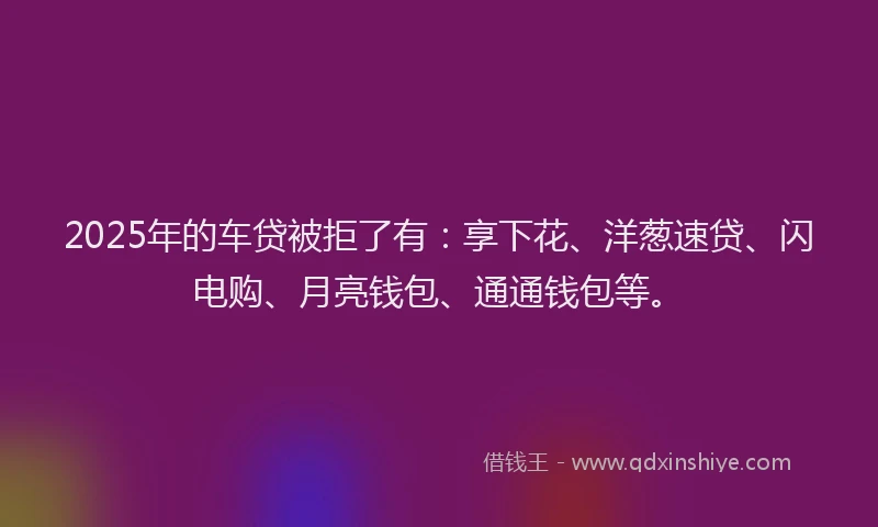 2025年的车贷被拒了有:享下花、洋葱速贷、闪电购、月亮钱包、通通钱包等。