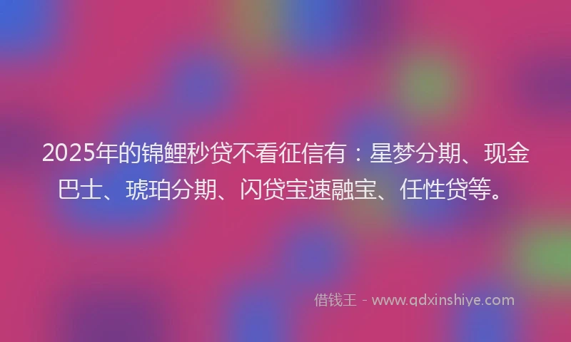 2025年的锦鲤秒贷不看征信有：星梦分期、现金巴士、琥珀分期、闪贷宝速融宝、任性贷等。
