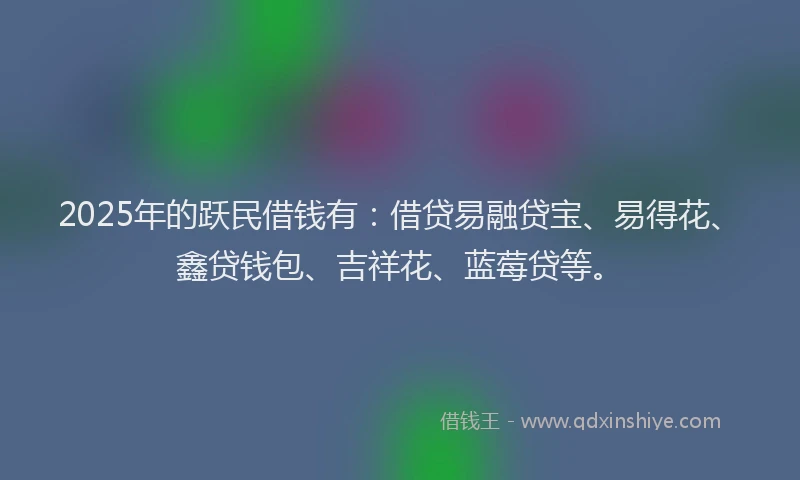 2025年的跃民借钱有：借贷易融贷宝、易得花、鑫贷钱包、吉祥花、蓝莓贷等。