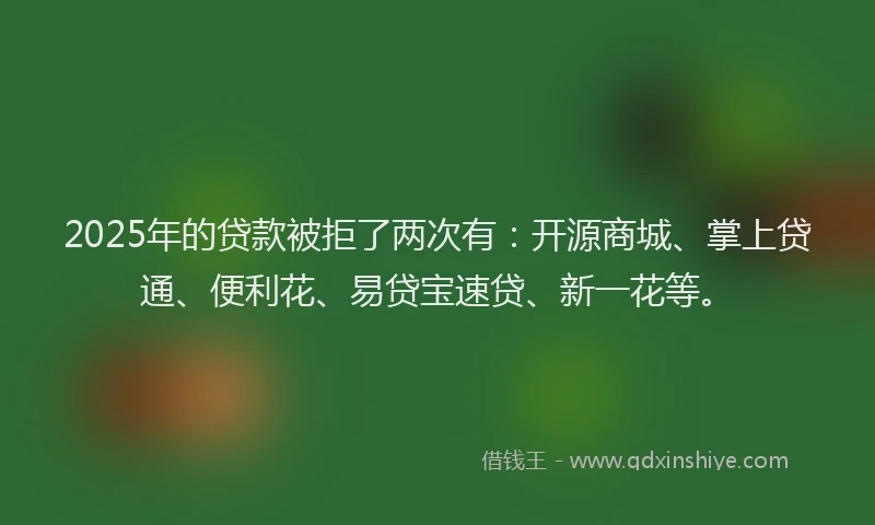 2025年的贷款被拒了两次有：开源商城、掌上贷通、便利花、易贷宝速贷、新一花等。
