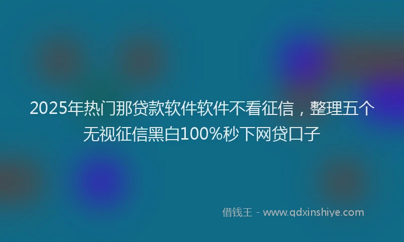 2025年热门那贷款软件软件不看征信，整理五个无视征信黑白100%秒下网贷口子