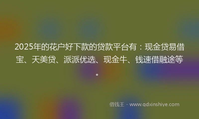 2025年的花户好下款的贷款平台有：现金贷易借宝、天美贷、派派优选、现金牛、钱速借融途等。