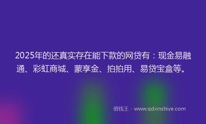 2025年的还真实存在能下款的网贷有：现金易融通、彩虹商城、蒙享金、拍拍用、易贷宝盒等。