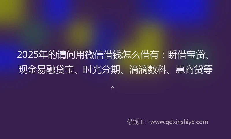 2025年的请问用微信借钱怎么借有：瞬借宝贷、现金易融贷宝、时光分期、滴滴数科、惠商贷等。
