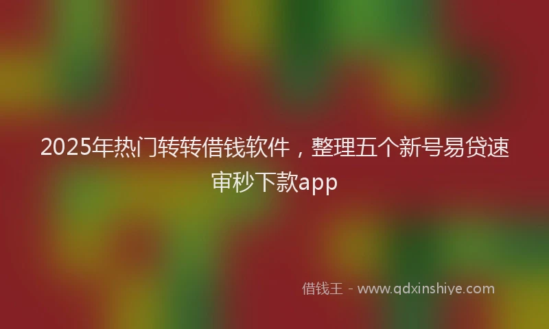 2025年热门转转借钱软件，整理五个新号易贷速审秒下款app