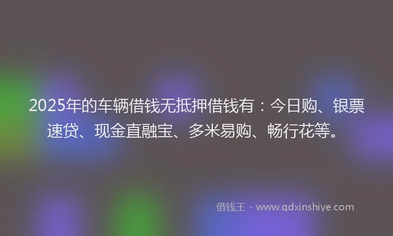 2025年的车辆借钱无抵押借钱有：今日购、银票速贷、现金直融宝、多米易购、畅行花等。