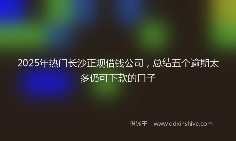 2025年热门长沙正规借钱公司，总结五个逾期太多仍可下款的口子