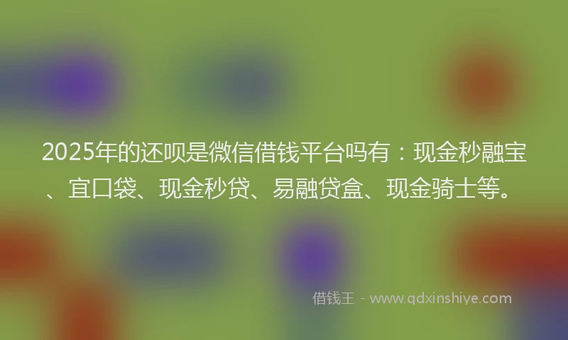 2025年的还呗是微信借钱平台吗有：现金秒融宝、宜口袋、现金秒贷、易融贷盒、现金骑士等。