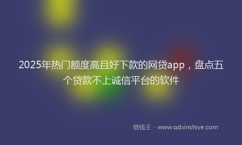 2025年热门额度高且好下款的网贷app，盘点五个贷款不上诚信平台的软件