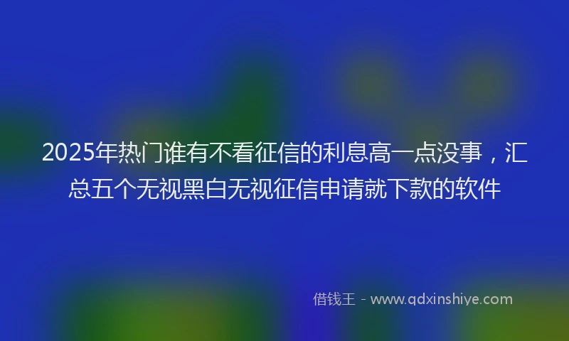 2025年热门谁有不看征信的利息高一点没事，汇总五个无视黑白无视征信申请就下款的软件