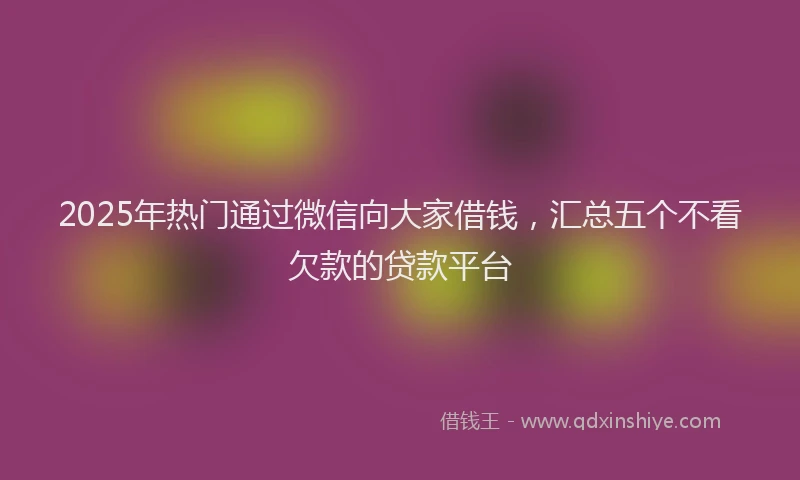 2025年热门通过微信向大家借钱，汇总五个不看欠款的贷款平台