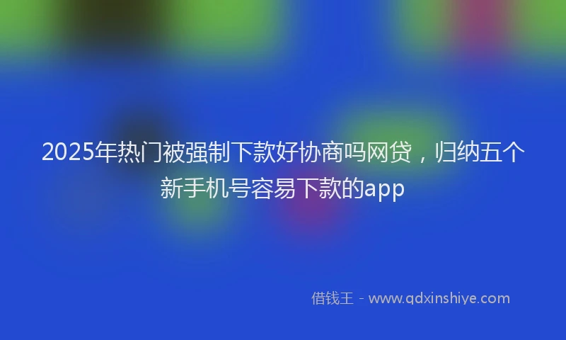 2025年热门被强制下款好协商吗网贷，归纳五个新手机号容易下款的app