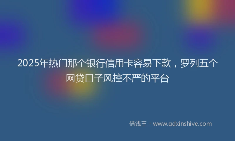 2025年热门那个银行信用卡容易下款，罗列五个网贷口子风控不严的平台