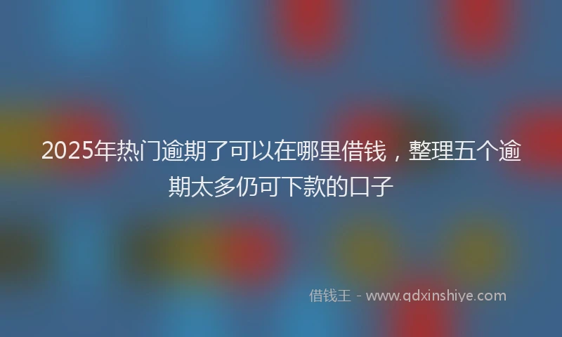 2025年热门逾期了可以在哪里借钱,整理五个逾期太多仍可下款的口子