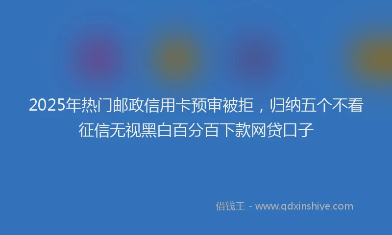 2025年热门邮政信用卡预审被拒,归纳五个不看征信无视黑白百分百下款网贷口子