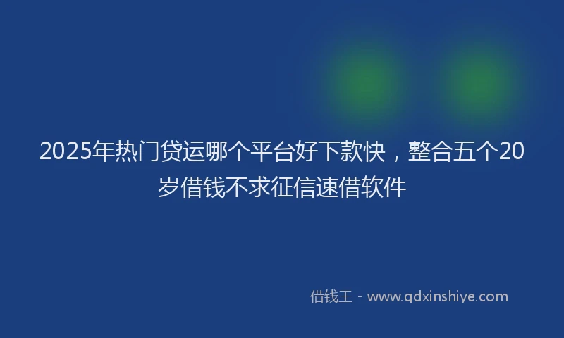 2025年热门贷运哪个平台好下款快，整合五个20岁借钱不求征信速借软件