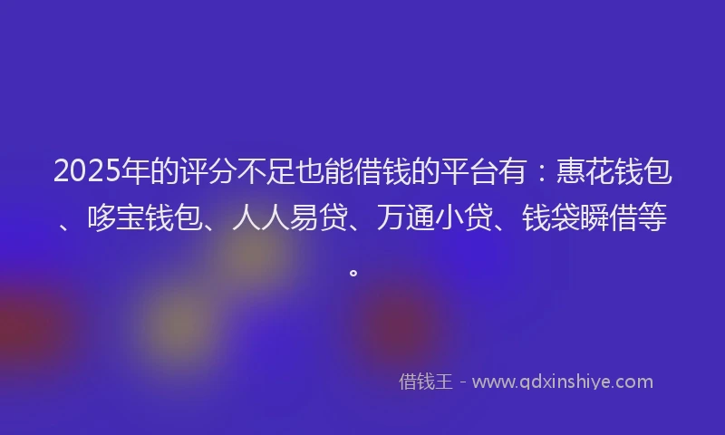 2025年的评分不足也能借钱的平台有：惠花钱包、哆宝钱包、人人易贷、万通小贷、钱袋瞬借等。