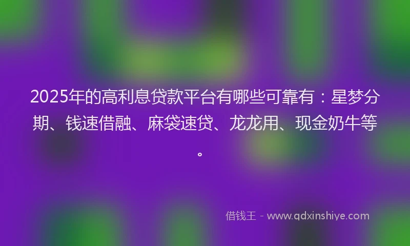 2025年的高利息贷款平台有哪些可靠有：星梦分期、钱速借融、麻袋速贷、龙龙用、现金奶牛等。