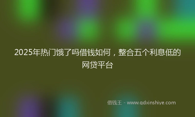 2025年热门饿了吗借钱如何，整合五个利息低的网贷平台