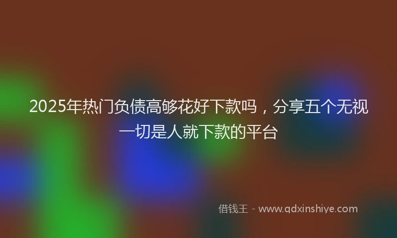 2025年热门负债高够花好下款吗，分享五个无视一切是人就下款的平台