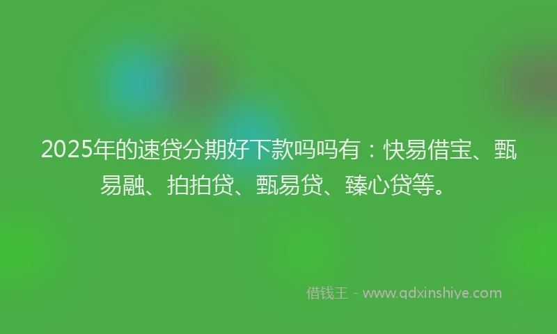 2025年的速贷分期好下款吗吗有：快易借宝、甄易融、拍拍贷、甄易贷、臻心贷等。