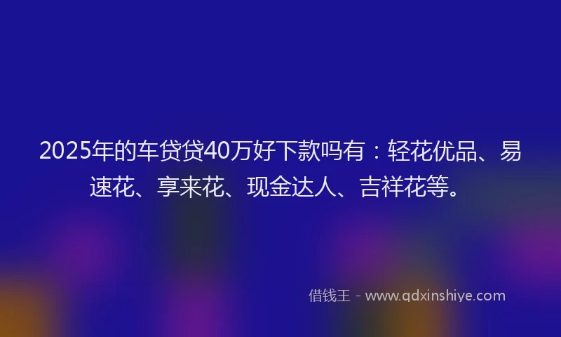 2025年的车贷贷40万好下款吗有:轻花优品、易速花、享来花、现金达人、吉祥花等。