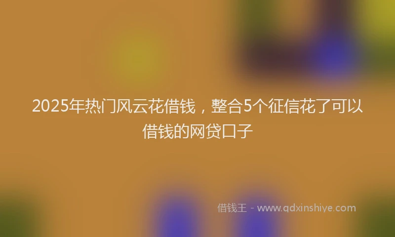 2025年热门风云花借钱,整合5个征信花了可以借钱的网贷口子