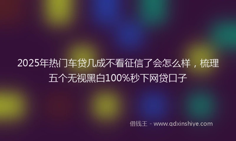 2025年热门车贷几成不看征信了会怎么样，梳理五个无视黑白100%秒下网贷口子