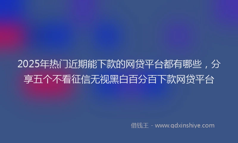 2025年热门近期能下款的网贷平台都有哪些，分享五个不看征信无视黑白百分百下款网贷平台