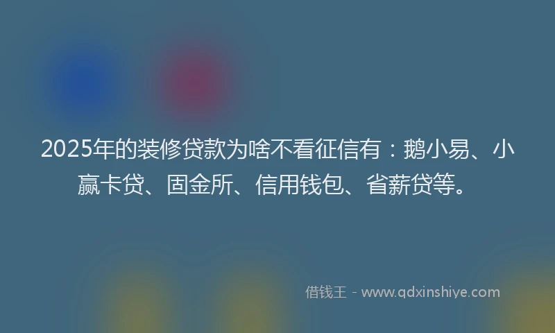 2025年的装修贷款为啥不看征信有：鹅小易、小赢卡贷、固金所、信用钱包、省薪贷等。