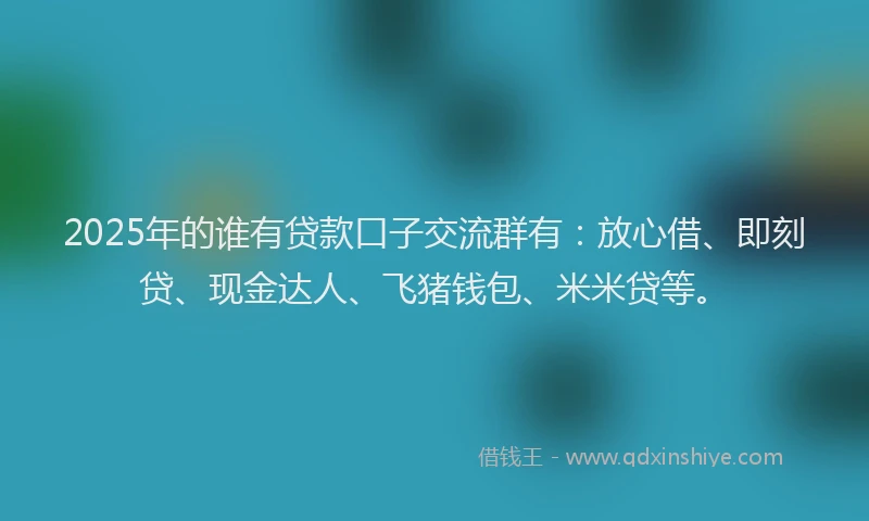 2025年的谁有贷款口子交流群有：放心借、即刻贷、现金达人、飞猪钱包、米米贷等。