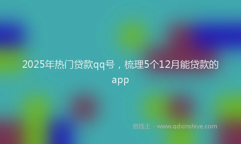 2025年热门贷款qq号，梳理5个12月能贷款的app