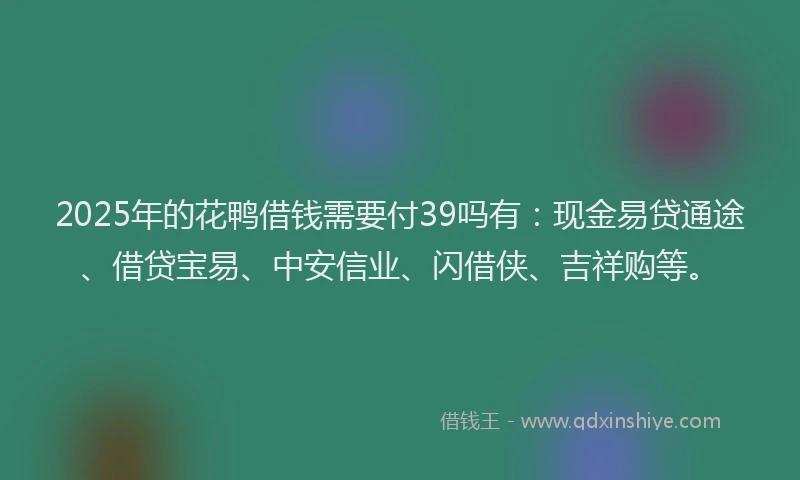 2025年的花鸭借钱需要付39吗有：现金易贷通途、借贷宝易、中安信业、闪借侠、吉祥购等。