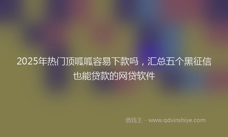 2025年热门顶呱呱容易下款吗，汇总五个黑征信也能贷款的网贷软件