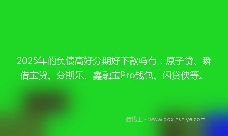 2025年的负债高好分期好下款吗有：原子贷、瞬借宝贷、分期乐、鑫融宝Pro钱包、闪贷侠等。