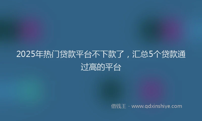 2025年热门贷款平台不下款了,汇总5个贷款通过高的平台