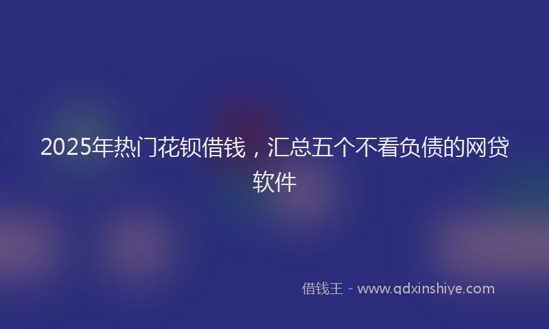 2025年热门花钡借钱，汇总五个不看负债的网贷软件