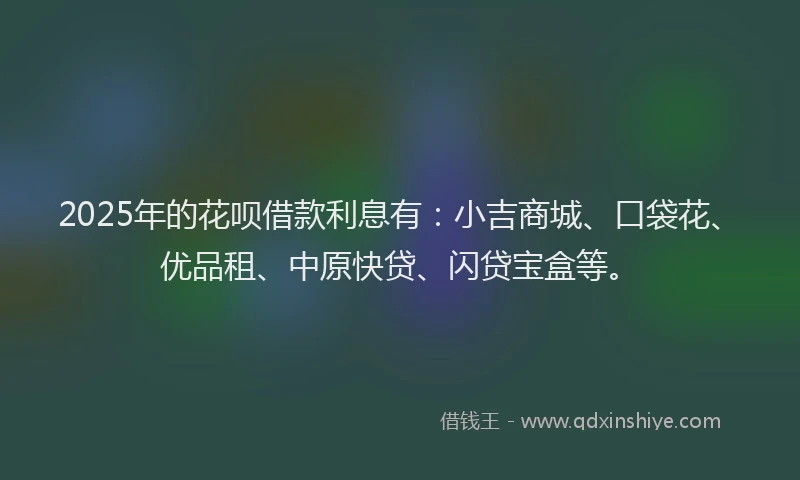 2025年的花呗借款利息有：小吉商城、口袋花、优品租、中原快贷、闪贷宝盒等。