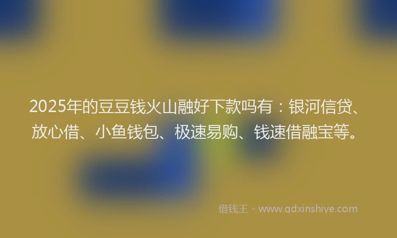 2025年的豆豆钱火山融好下款吗有:银河信贷、放心借、小鱼钱包、极速易购、钱速借融宝等。