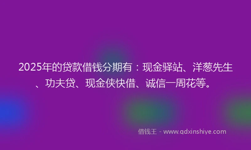 2025年的贷款借钱分期有:现金驿站、洋葱先生、功夫贷、现金侠快借、诚信一周花等。