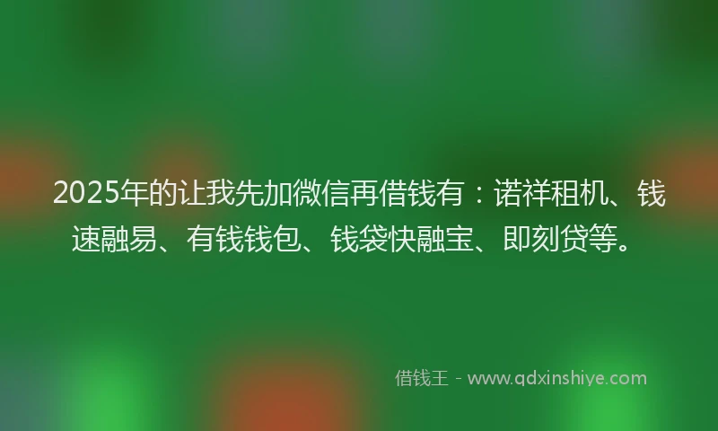 2025年的让我先加微信再借钱有：诺祥租机、钱速融易、有钱钱包、钱袋快融宝、即刻贷等。
