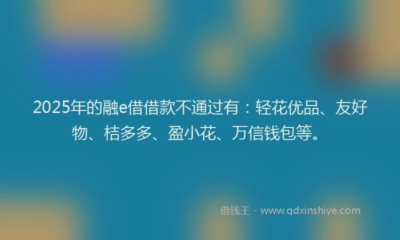 2025年的融e借借款不通过有:轻花优品、友好物、桔多多、盈小花、万信钱包等。