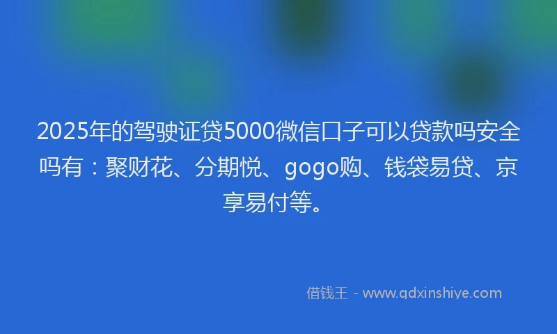 2025年的驾驶证贷5000微信口子可以贷款吗安全吗有：聚财花、分期悦、gogo购、钱袋易贷、京享易付等。