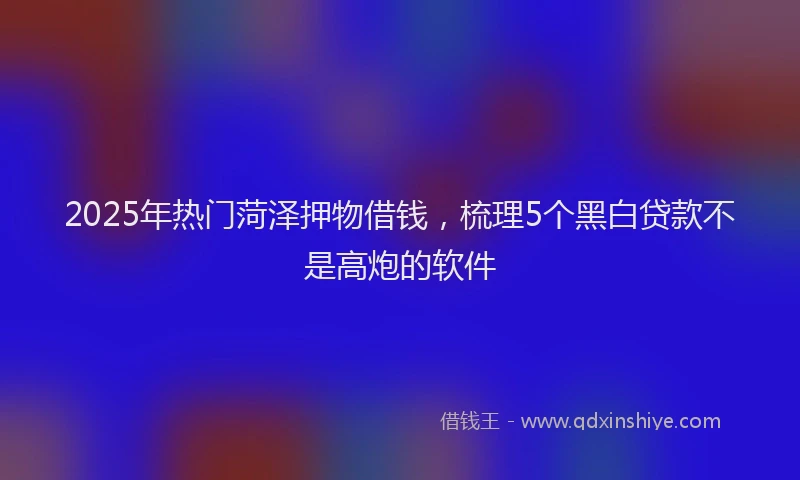 2025年热门菏泽押物借钱，梳理5个黑白贷款不是高炮的软件