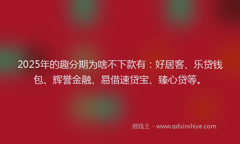 2025年的趣分期为啥不下款有：好居客、乐贷钱包、辉誉金融、易借速贷宝、臻心贷等。