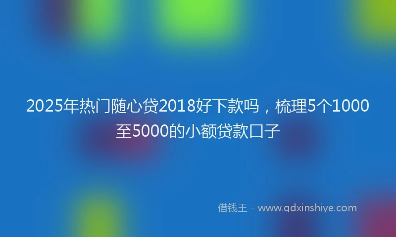 2025年热门随心贷2018好下款吗，梳理5个1000至5000的小额贷款口子