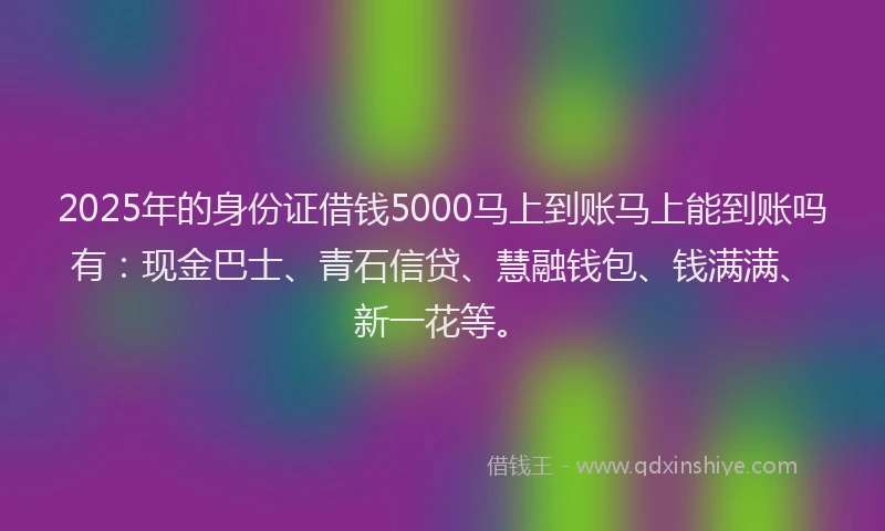 2025年的身份证借钱5000马上到账马上能到账吗有：现金巴士、青石信贷、慧融钱包、钱满满、新一花等。